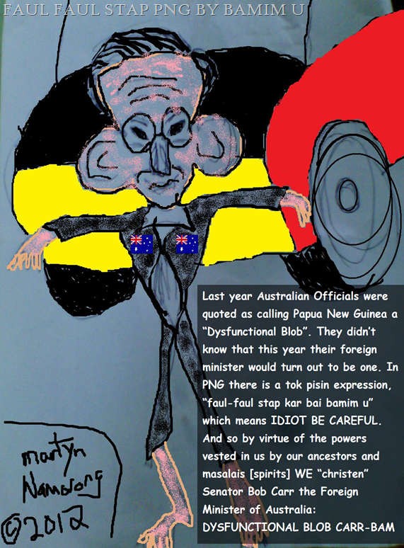 Last year Australian Officials were quoted as calling Papua New Guinea a &ldquo;Dysfunctional Blob&rdquo;. They didn&rsquo;t know that this year their foreign minister would turn out to be one. In PNG there is a tok pisin expression, &ldquo;faul-faul stap kar bai bamim u&rdquo; which means IDIOT BE CAREFUL. And so by virtue of the powers vested in us by our ancestors and masalais [spirits] WE &ldquo;christen&rdquo; Senator Bob Carr the Foreign Minister of Australia: DYSFUNCTIONAL BLOB CARR-BAM