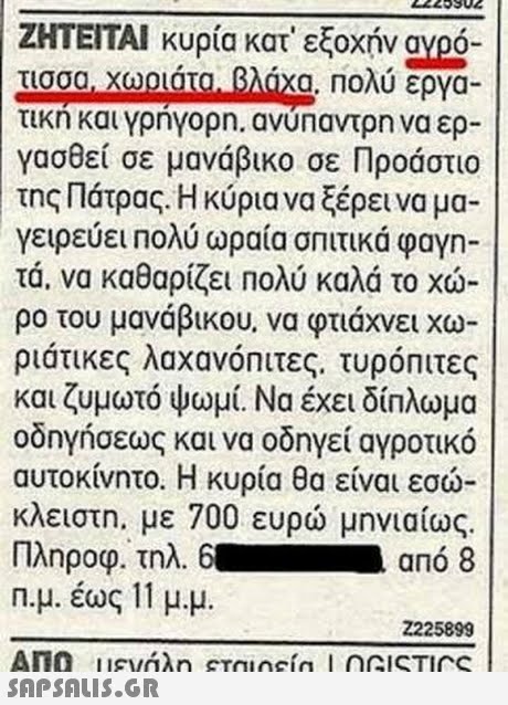 ΖΗΤΕΙΤΑΙ κυρία κατ  εξοχήν ayoo- τισσα! Χουατο.-8AGxg. Πολύ εργα- τικη και γρηγορη. ανυπαντρη να ερ- γασθεί σε μανάβικο σε Προάστιο της Πάτρας. Η κύρια να ξέρει να μα- γειρεύει Πολύ ωραία σπιτικά φαγη- τα, να καθαρίζει Πολύ καλά το χώ- ρο του μανάβικου, να φτιάχνει χω- ριάτικες λαχανόπιτες, τυρόπιτες και ζυμωτό ψωμί. Να έχει δίπλωμα οδηγήσεως και να οδηγεί αγροτικό αυτοκίνητο. Η κυρία θα είναι εσω κλειστη, με 700 ευρώ μηνιαίως. Πληροφ. τηλ. 6. -από 8 n.μ. έως 11 μ.μ 225899 