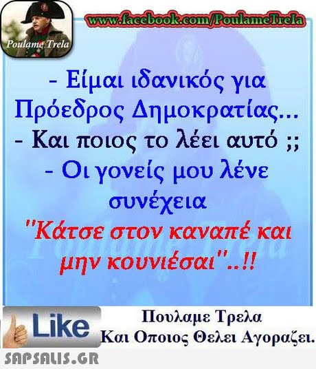 oulame Trela Είμαι ιδανικός για Πρόεδρος Δημοκρατίας .. Και ποιος το λέει αυτό ;; Οι γονείς μου λένε συνέχεια Κάτσε στον καναπέ και μην κουνιέσαι.. .. Πουλαμε Τρελα Like και Οποιος θελει Αγοραζει.