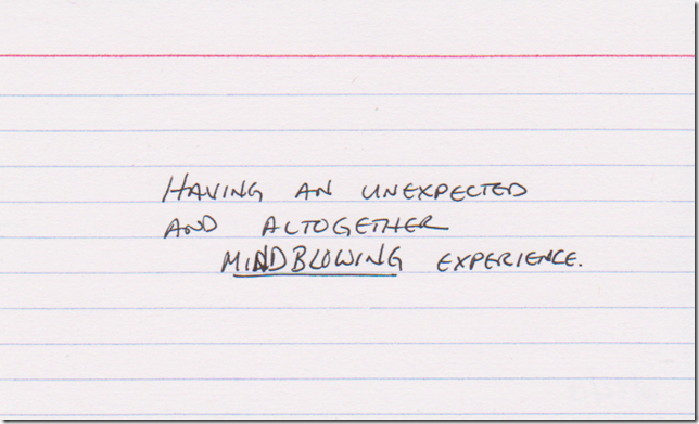 Having an unexpected and altogether MINDBLOWING experience.