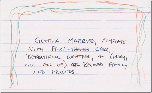 (4 squiggly lines, 2 in green, 2 in orange, around the top and both sides) Getting married, complete with FFXI-themed cake, beautiful weather, & (many, not all of) our beloved family and friends.