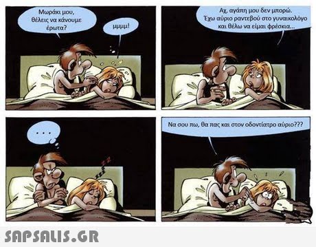 Μωράκι μου. Ολεις να κάνουμε έρωτα? Αχ, αγάπη μου δεν μπορώ. Εχω αύρο ραντεβού στο γυναικολόγο και θέλω να είμαι φρέσκια μμυμ! Να σου πω, θα πας και στον οδοντίατρο αύριο??? 