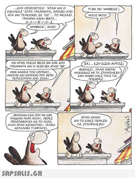 d Anei HHIeoa ΤΙ ΘΑ ΠΕΙ ΗΜΙθΕΟΣ s ΑΧΙΛΛΕΑΣ ΕΠΤΑ ΓΡΑΜΜΑΤΑ, ΑΡΧΙΖΕΙ Ano ΗΤΑ ΚΑΙ ΤΕΛΕΙ AJEI Σε .02 ΤΟ ΜΕΣΑΙΟ ΜΙΣΟΣ ΘΕΟΣ! ΓΡΑΜΜΑ ΕΙΝΑΙ ΘΗΤΑ H-A-1-e-1-0-I ΑΝ ΗΤΑΝ ΜΙΣΟΣ θΕΟΣ ΘΑ ΕΙΧΕ ΔΥΟ ΓΡΑΜΜΑΤΑ ΚΑΙ Η ΛΕ Η ΘΑ ΗΤΑΝ eE XA ΕΣΥ ΕΙΣΑΙ ΑΥΤΟΣ; ΒΕΒΑΙ Σ ΠΑΛΙΑ ΗΜΟΥΝ MANI ΔΗΣ ΜΕ ΤΑ ΣΤΑΥΡΟΑΕΕΑ! ΕΙΧΑ HAeEl ΟΛΕΣ ΤΟΥΣ ΤΙΣ ΑΜΟΥΣΕ ΚΑΙ ΚΑΠΟΙΟΝ ΠΟΥ ΕΡΕΙ ΠΕΡΙΣΣΟΤΕΡΑ ΑΠΟ ΣΕΝΑ! ΠΟΝΗΡΕΣ eYHAMAI ENA NOY HE EIXE ΠΑΙΔΕΨΕΙ ΠΑΡΑ ΠΟΛΥ!.. ΜΕΡΕΣ ΠΡΟΣΠΑΘΟΥΣΑ ΝΑ ΤΟ ΛΥΣ2, ΑΛΛΑ ΗΤΑΝ ΑΔΥΝΑΤΟΝ!.. ΤΕΛΙΚΑ ΚΑΤΑΛΑΒΑ ΤΙ ΕΦΤΑΙΓΕ! ΗΤΑΝ ΣΚΑΚΙ ΚΑΙ ΤΟ ΕΙΧΕΣ ΠΕΡΑΣΕΙ ΓΙΑ ΣΤΑΥΡΟΛΕΊΟ! 