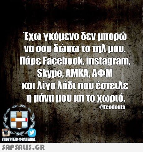 Εχω γκόμενο δεν μπορώ να σου δώσω το τηλ μου. Πάρε Facebook, instagram. Skype AMKA, AOM και λιγο λαδι που έστειλε η μανα μου απ το χωριο. @teodouts SAPSAIS.GR