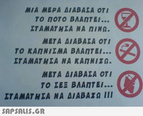 ΜΙΑ ΜΕΡΑ ΔΙΑΒΑΣΑ ΟΤΙ ΤΟ ΠΟΤΟ ΒΛΑΠΤΕΙ ΣΤΑΜΑΤ Η ΣΑ ΝΑ ΠΙΝΩ. ΜΕΤΑ ΔΙΑΒΑΣΑ ΟΤΙ ΤΟ ΚΑΠΝΙΣΜΑ ΒΛΑΠΤΕΙ ΣΤΑΜΑΤΗΣΑ ΝΑ ΚΑΠΝΙΖΩ. ΜΕΤΑ ΔΙΑΒΑΣΑ ΟΤΙ ΤΟ ΣΕΞ ΒΛΑΠΤΕΙ ΣΤΑΜΑΤΗΣΑ ΝΑ ΔΙΑΒΑΖΩ 111 