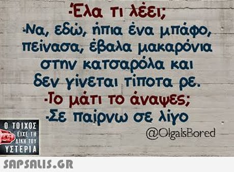 Ελα Τι λέει; -Να, εδώ, ήπια ένα μπάσο, πείνασα, έβαλα μακαρόνια σΤην κατοαρόλα και δεν γίνεται Τίποτα ρε. -Το μάτι Το άναψες; Σε παίρνω σε λίγο Ο ΤΟΙΧΟΣ @OlgalsBored ΕΙΧΕ ΤΗ ΥΣΤΕΡΙΑ 