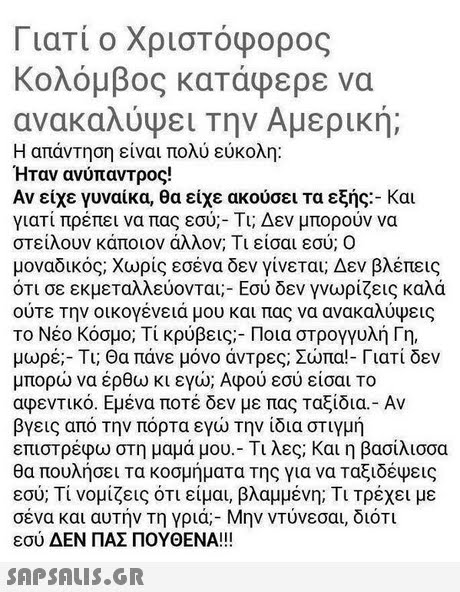 Γιατί ο Χριστόφορος Κολόμβος κατάφερε να ανακαλύψει την Αμερική; Η απάντηση είναι πολύ εύκολη: Ήταν ανύπαντρος! Αν είχε γυναίκα, θα είχε ακούσει τα εξής:-και γιατί πρέπει να πας εσύ;-Τι; Δεν μπορούν να στείλουν κάποιον άλλον. Τι είσαι εσύ: Ο μοναδικός: χωρίς εσένα δεν γίνεται; Δεν βλέπεις ότι σε εκμεταλλεύονται:-Εσύ δεν γνωρίζεις καλά Το Νέο Κόσμο; Τι κρύβεις-Ποια στρογγυλή Γη, μωρέ;-Τι; Θα πάνε μόνο άντρες; Σώπα!-Γιατί δεν μπορώ να έρθω κι εγώ; Αφού εσύ είσαι Το αφεντικό. Εμένα ποτέ δεν με πας Ταξίδι -Αν βγεις από την πόρτα εγώ την ίδια στιγμή επιστρέφω στη μαμά μου-Τι λες; Και η βασίλισσα θα πουλήσει τα κοσμήματα της για να ταξιδέψεις εσύ; Τι νομίζεις ότι είμαι, βλαμμένη; Τι τρέχει με σένα και αυτήν τη γριά-Μην ντυνεσαι, διότι εσύ ΔΕΝ ΠΑΣ ΠΟΥΘΕΝΑ!! 