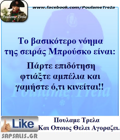 www.facebook.com/ Poulame Trela oulame Trela Το βασικότερο νόημα της σειράς Μπρούσκο είναι: Πάρτε επιδότηση φτιάξτε αμπέλια και γαμήστε ό,τι κινείται!! Πουλαμε Τρελά Like και Οποιος θελει Αγοραζει. 