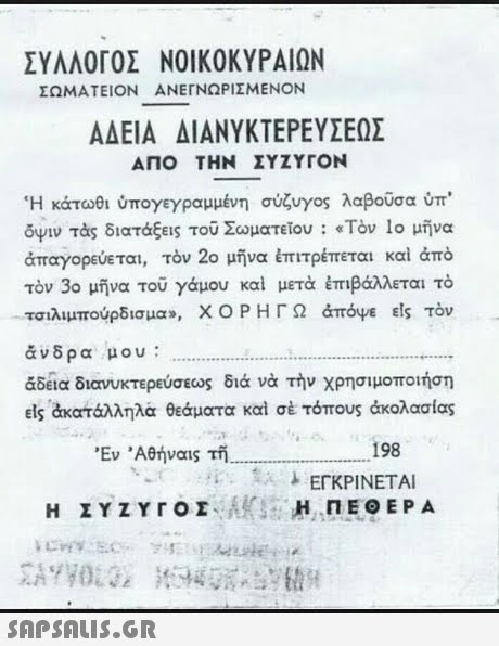 ΣΥΛΛΟΓΟΣ ΝΟΙΚΟΚΥΡΑ!ΩΝ ΣΩΜΑΤΕΙΟΝ ΑΝΕΓΝΩΡΙΣΜΕΝΟΝ ΑΔΕΙΑ ΔΙΑΝΥΚΤΕΡΕΥΣΕΩΣ ΑΠΟ ΤΗ ΣΥΖΥΓΟΝ  Η κάτωθι ύπογεγραμμένη σύζυγος λαβούσα ύπ ουν τάς διατάξεις του Σωματείου : «Τον 1ο μήνα απαγορεύεται, τόν 2ο μήνα έπιτρέπεται και άπο τον 3ο μήνα του γάμου και μετά έπιβάλλεται τό τσιλιμπούρδισμα», ΧΟΡΗΓΩ άπόψε els τον άνδρα μου: &δεια διανυκτερεύσεως διά νά τήν χρησιμοποιήση Els άκατάλληλα θεάματα καί σέ τόπους άκολασίας Εν  Αθήναις τή, 198 ΠΕΘΕΡΑ 