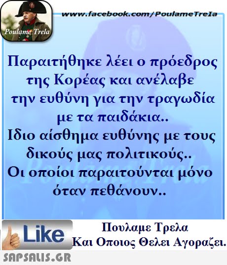 ww.facebook.com/PoulameTreIa oulame Trela Παραιτήθηκε λέει ο πρόεδρος της Κορέας και ανέλαβε την ευθύνη για την τραγωδία με τα παιδάκια.. Ίδιο αίσθημα ευθύνης με τους δικούς μας πολιτικούς. Οι οποίοι παραιτούνται μόνο όταν πεθάνουν. Πουλαμε Τρελά Like και Οποιος θελει Αγοραζει. 