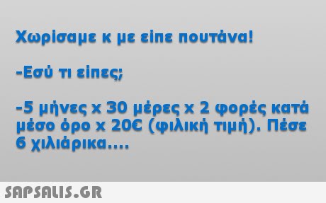 Χωρίσαμε κ με είπε πουτάνα! -Εσύ Τι είπες; -5 μήνες x 30 μέρες x 2 φορές κατά μέσο όρο x 20C (φιλική Τιμή). Πέσε 6 χιλιάρικα 