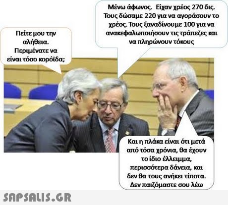 Μένω άφωνος. Είχαν χρέος 270 δις. Τους δώσαμε 220 για να αγοράσουν το χρέος. Τους ξαναδίνουμε 100 για να ανακεφαλωτοήσουν τις τράπεζες και να πληρώνουν τόκους Πείτε μου την αλήθεια. Περιμένατε να είναι τόσο κορόιδα; Και η πλάκα είναι ότι μετά από τόσα χρόνια, θα έχουν το ίδιο έλλειμμα, περισσότερα δάνεια, και δεν θα τους ανήκει ττοτα. , Δεν παιζόμαστε σου λέω- 