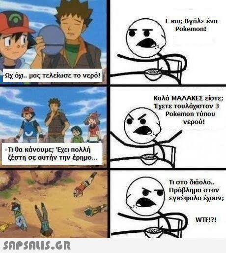 Ε και; Βγάλε ένα Pokemon! όχι.. μας τελείωσε το νερό! Καλά ΜΑΛΑΚΕΣ είστε; Έχετε τουλάχιστον 3 Pokemon Túnou νερού! Τι θα κάνουμε; Έχει πολλή ζέστη σε αυτήν την έρημο Τι στο διάολο.. Πρόβλημα στον εγκέφαλο έχουν; WTF!? 