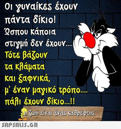 γυναίκες έχουν πάντα δίκιο!  Qσπου κάποια στιγμή δεν έχουν. Τότε βάζουν τα κλάματα μ  έναν μαγικό τρόπο πάλι έχουν δίκιο !! ζωη είναι EVas καθρέφτηs 