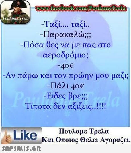 www.facebook.com Poulamefrela oulame Trela -Ταξί ταξί. Παρακαλώ; -Πόσα θες να με πας στο αεροορο μιο; -40 -Αν πάρω και τον πρώην μου μαζι; -Πάλι 40€ -Ειδες βρε;;; Τίποτα δεν αξιζεις Πουλαμε Τρελα Like και Οποιος θελει Αγοραζει.