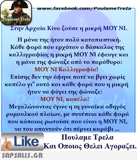 www.facebook.com/ Poulame Trela oulame Trela Στην Αρχαία Κίνα ζούσε η μικρή ΜΟΥ ΝΙ. Η μάνα της ήταν πολύ καταπιεστική. Κάθε φορά που ερχόταν ο δάσκαλος της καλλιγραφίας η μικρή ΜΟΥ ΝΙ έφευγε και η μάνα της φώναζε από το παράθυρο: ΜΟΥ ΝΙ Καλλιγραφία! Επίσης δεν την άφηνε ποτέ να βγει χωρίς καπέλο γι αυτό και κάθε φορά που η μικρή ήταν να φύγει της φώναζε: ΜΟΥ ΝΙ, καπέλο! Μεγαλώνοντας έγινε η 1η γυναίκα οδηγός ρυμουλκού πλοίων, με συνέπεια κάθε φορά που κάποιος ρωτούσε που είναι η ΜΟΥ ΝΙ, | να του απαντούν ότι σέρνει καράβι Like Ka Oo Πουλαμε τρελα Και Οποιος Θελει Αγοραζει. 