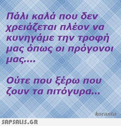 Πάλι καλά Που δεν χρειάζεται πλέον να κυνηγαμε Την Τροφη μας όπως οι πρόγονοι μας Ούτε Που ξέρω nou ζουν Τα ΠΙΤΟΥυρα oranto 