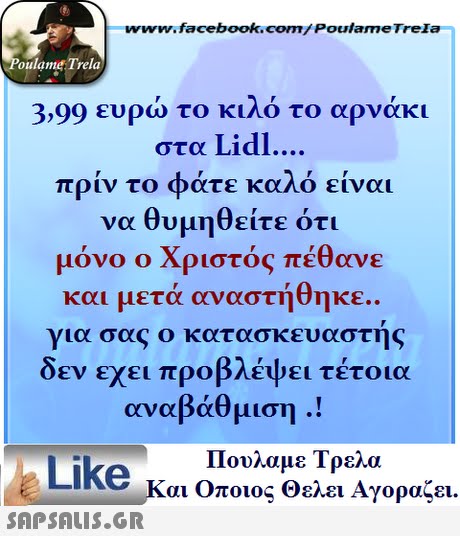 ww.facebook.com/PoulameTreIa oulame Trela 3,99 ευρώ το κιλό το αρνάκι στα Lidl πριν το φάτε καλό είναι να θυμηθείτε ότι μόνο ο Χριστός πέθανε και μετά αναστήθηκε.. για σας ο κατασκευαστης δεν εχει προβλέψει τέτοια αναβάθμιση .! Πουλαμε Τρελά Like και Οποιος θελει Αγοραζει. 