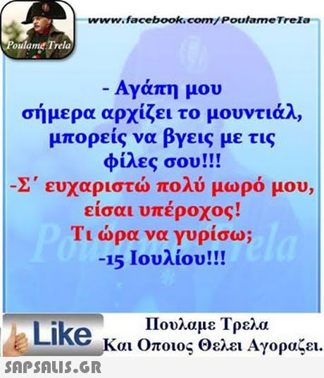 www.facebook.com/ Poutame Trela oulame Trela -Αγάπη μου σήμερα αρχίζει το μουντιάλ, μπορείς να βγεις με τις φίλες σου!! Σ  ευχαριστώ πολύ μωρό μου, είσαι υπέροχος! Τι ώρα να γυρίσω; -15 Ιουλίου!! Πουλαμε Τρελά Like και Οποιος Θελει Αγοραζει. -a 
