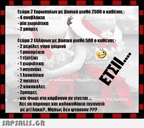 Γεύμα 2 Ευρωπαίων με βασικό μισθό 2500 ο καθένας : -4 σουβλάκια -μια χωριάτικη -2 μπύρες Γεύμα 2 Ελλήνων με βασικό μισθό 500 ο καθενας : -2 μερίδες γύρο χοιρινό -1 μπουρέκια -11 τζίκι -1 χωριάτικη -1 σαγανάκι -1 λουκάνικο -2 πατάτες -2 κοκακόλες .οικουζουλες της,κρητης 2μπύρες -και ψωμί στα κάρβουνα αν γίνεται 0 λες να πάρουμε και κολοκυθάκια τηγανητά ρε μ@λάκα?.. Μήπως δεν φτάσουν ??? 0 