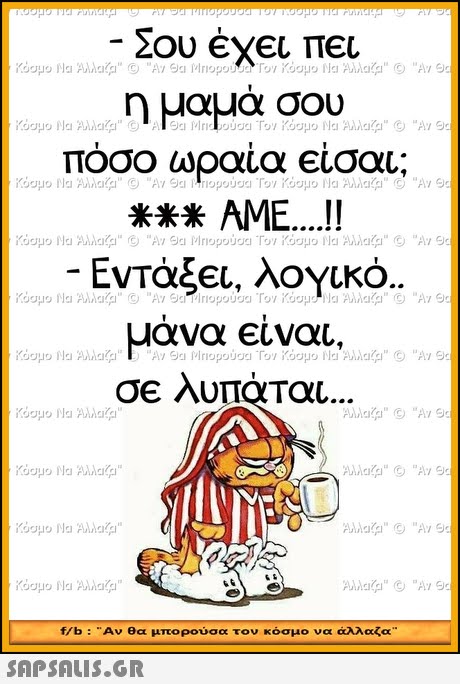 Σου έχει πει η μαμα σου ποσο ωραια εισαι AME....! Εντάξει, λογκο. μάνα είναι. σε λυπάται IF f/b :Αν θα μπορούσα τον κόσμο να άλλαζα 
