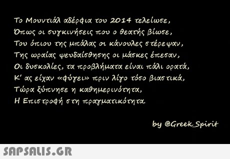 Το Μουντιάλ αδέρφια του 2014 τελείωσε , Οπως οι συγκινήσεις που ο θεατής βίωσε, Του ότιου της μπάλας κάνουλες στέρεψαν, Της ωραίας ψευδαίσθησης οι μάσκες έπεσαν, Οι δυσκολίες, τα προβλήματα είναι πάλι ορατά, Κ  ας είχαν «φύγει» πριν λίγο τόσο βιαστικά τώρα ξύπνησε η καθημερινότητα, Η Επιστροφή στη πραγματικότητα. by @Greek Spirit 