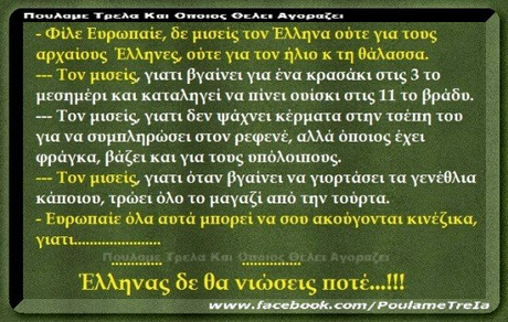 Φίλε ΕυρωΠατε, δε μισεις τον Ελληνα ούτε για τους αρχαίους Έλληνες ούτε για τον ήλιο κ τη θάλασσα. Τον μισες γιατι βγαίνει για ένα κρασάκι στις 3 το μεσημέρι και καταλήγει να Πίνει ουίσκι στις 11 το βράδυ. Τον μισείς, γιατι δεν Ψάχνει κέρματα στην τσέτη του για να συμπληρώσει στον ρεφενέ, αλλά °Ποιος έχει φράγκα, βάζει και για τους υπόλου100C Τον μισεις γιατι όταν βγαίνει να γιορτάσει τα γενέθλια κάΠοιου, τρώει όλο το μαγαζι από την τούρτα. ΕορωΠαιε όλα αυτά μΠορεί να σου ακούγονται κινέζικα, γιατι . Έλληνας δε θα νιώσεις Ποτέ !! www.facebook.com/PoulameTrela