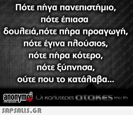 Πότε Πήγα πανεπιστήμιο, Ποτε επιασα δουλειά,πότε Πήρα ΠροαγωΥή, Ποτε εγινα ΠΠουσι0s, Ποτε Πηρα κοτερο, Πότε ξύπνησα, ούτε που το κατάλαβα. 