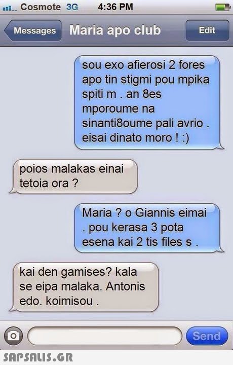 Cosmote 3G 4:36 PM Messages Maria apo club Edit sou exo afierosi 2 fores apo tin stigmi pou mpika spiti m. an 8es mporoume na sinanti8oume pali avrio eisai dinato moro!) poios malakas einai tetoia ora? Maria ? o Giannis eimai pou kerasa 3 pota esena kai 2 tis files s kai den gamises? kala se eipa malaka. Antonis edo. koimisou Send 