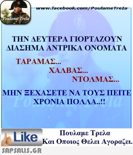 www.facebook.com/ Poulame Trela oulame Trela ΤΗΝ ΔΕΥΤΕΡΑ ΓΙΟΡΤΑΖΟΥΝ ΔΙΑΣΗΜΑ ΑΝΤΡΙΚΑ ΟΝΟΜΑΤΑ TAPAMAZ... ΧΑΛΒΑΣ ΝΤΟΛΜΑΣ MIHN ΞΕΧΑΣΕΤΕ ΝΑ ΤΟΥΣ ΠΕΙΤΕ ΧΡΟΝΙΑ ΠΟΛΛΑ ! Πουλαμε Τρελά Like και Οποιος θελει Αγοραζει. 