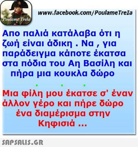 www.facebook.com/PoulameTrela oulame Trela ΑΠΟ Παλιά κατάλαβα ότι η ζωή είναι άδικη . Να, για Παράδειγμα κάποτε έκατσα στα Πόδια Του Αη Βασίλη και Πήρα μια κουκλα δώρο Μια φίλη μου έκατσε σ  έναν άλλον γέρο και πήρε δώρο ένα διαμέρισμα στην Κηφισιά 