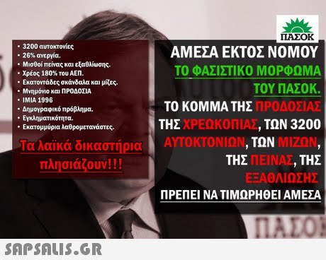 ΠΑΣΟΚ . 3200 αυτοκτονίες -26% ανεργία. Μισθοί πείνας και εξαθλίωσης. . Χρέος 180% του ΑΕΠ. Εκατοντάδες σκάνδαλα και μίζες. Μνημόνιο και ΠΡΟΔΟΣΙΑ IMIA 1996 * Δημογραφικό πρόβλημα. ΑΜΕΣΑ ΕΚΤΟΣ ΝΟΜΟΥ ΤΟ ΦΑΣΙΣΤΙΚΟ ΜΟΡΦΩΜΑ ΤΟΥ ΠΑΣΟΚ. ΠΡΟΔΟΣΙΑΣ ΤΩΝ 3200 ΤΟ ΚΟΜΜΑ ΤΗΣ ΤΗΣ Εγκληματικότητα. Εκατομμύρια λαθρομετανάστες. ΧΡΕΩΚΟΠΙΑΣ Ταλαϊκά δικαστήρια ΑΥΤΟΚΤΟΝΊΩΝ ΜΙΖΩΝ ΤΩΝ Σ ΠΕΙΝΑΣ , ΤΗΣ ΕΞΑΘΛΊΩΣΗΣ ΠΡΕΠΕΙ ΝΑ ΤΙΜΩΡΗΘΕΙ ΑΜΕΣΑ ΤΗ πλησιάζουν! ! ! 