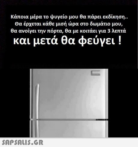 κάποια μέρα το ψυγείο μου θα πάρει εκδίκηση.. Θα έρχεται κάθε μισή ώρα στο δωμάτιο μου, θα ανοίγει την πόρτα, θα με κοιτάει για 3 λεπτά και μετά θα φεύγει ! 
