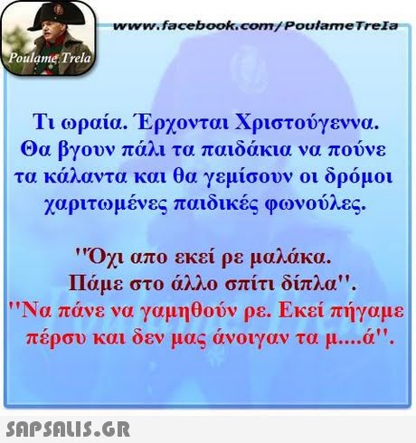 www.facebook.com/ Poulame Trela oulame Trela Τι ωραία. Έρχονται Χριστούγεννα. Θα βγουν πάλι τα παιδάκια να πούνε τα κάλαντα και θα γεμίσουν οι δρόμοι χαριτωμένες παιδικές φωνούλες.   οχι απ ο εκεί ρε μαλάκα. Πάμε στο άλλο σπίτι δί Να πάνε να γαμηθούν ρε. Εκεί πήγαμε πέρσυ και δεν μας άνοιγαν τα μ ά. 