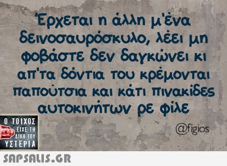 Έρχεται η άλλη μένα δεινοσαυρόσκυλο, λέει μη φοβάστε δεν δαγκώνει κι απ τα δόντια του κρέμονται παπουΤσια και καΤΙ πινακιδες αυτοκινητων ρε φίλε Ο ΤΟΙΧΟΣ figios ΕΙΧΕ ΤΗ ΥΣΤΕΡΙΑ 