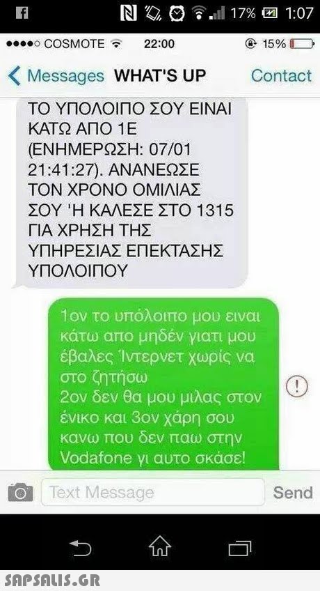 o COSMOTE22:00 15% Messages WHAT S UP Contact ΤΟ ΥΠΟΛΟΙΠΟ ΣΟΥ ΕΙΝΑΙ ΚΑΤΩ ΑΠΟ 1 Ε (ΕΝΗΜΕΡΩΣΗ: 07/01 21:41:27). ΑΝΑΝΕΩΣΕ ΤΟΝ ΧΡΟΝΟ ΟΜΙΛΙΑΣ ΣΟΥ Ή ΚΑΛΕΣΕ ΣΤΟ 1315 ΓΙΑ ΧΡΗΣΗ ΤΗΣ ΥΠΗΡΕΣΙΑΣ ΕΠΕΚΤΑΣΗΣ ΥΠΟΛΟΙΠΟΥ 1ον το υπόλοιπο μου ειναι κάτω απο μηδέν γιατι μου έβαλες Ίντερνετ χωρίς να στο ζητήσω 2ον δεν θα μου μιλάς στον ένικο και 3ον χαρη σου κανω που οεν παω στην Vodafone γι αυτο σκασε! Text Message Send 