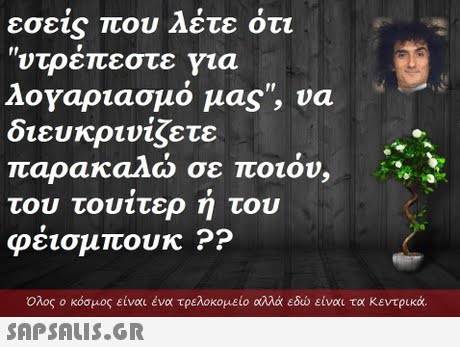 εσε1s που Λετε οτι ντρεπεστε για λογαριασμό μας, να διευκρινίζετε παρακαλω σε ποιον. του φέισμπουκ ?? τουίτερ ή του  Ολος ο κόσμος είναι ένα τρελοκομείο αλλά εδώ είναι τα κεντρικά 