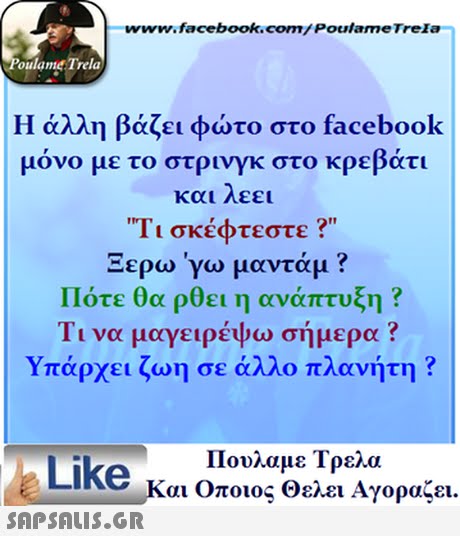 www.facebook.com/ Poulame Trela oulame Trela Η άλλη βάζει φώτο στο facebook μονο με το στρινγκ στο κρε ατι και λεει Τι σκέφτεστε ? Ξερω γω μαντάμ ? Πότε θα ρθει η ανάπτυξη ? Τι να μαγειρέψω σήμερα ? Υπάρχει ζωη σε άλλο πλανήτη ? Like Πουλαμε Τρελα Και οποιος Θελει Αγοραζει. 