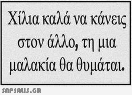 Χίλια καλά να κάνεις στον άλλο, τη μια μαλακία θα θυμάται. 