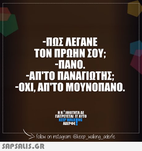 -ΠΩΣ ΛΕΓΑΝΕ ΤΟΝ ΠΡΩΗΝ ΣΟΥ; -ΠΑΝΟ. -ΑΠ ΤΟ ΠΑΝΑΓΙΩΤΗΣ -ΟΧΙ, ΑΠ ΤΟ ΜΟΥΝΟΠΑΝΟ. Η ΗΊΘΙΟΤΗΤΑ ΔΕ ΓΙΑΤΡΕΥΕΤΑΙ Π. AYTO KEEP WALK NG MAEPE folow on nstagram @keep_wakng oderfe