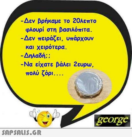 Δεν βρήκαμε Το 20λεπτο φλουρί στη βασιλόπιτα. Δεν πειράζει, υπάρχουν και χειροτερα. Δηλαδή:: -Να είχατε βάλει 2ευρω, πολύ ζόρι george 