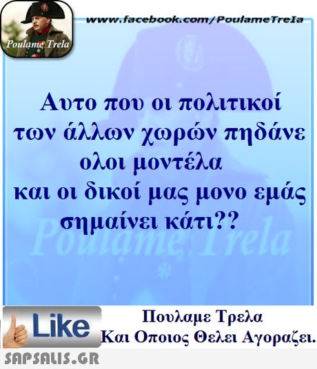 www.facebook.com/ Poulame Trela oulame Trela Αυτο που οι ποηιτικοι των άλλων χωρών πηδάνε ολοι μοντέλα και οι οικοι μας μονο εμας σημαίνει κάτι?? Πουλαμε Τρελά Like και Οποιος θελει Αγοραζει. 