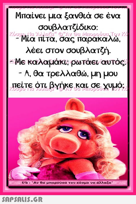 Μπαίνει μια ξανθιά σε ένα σουβλαΤζίδικο: Μία πίτα, σας παρακαλώ, λέει στον σουβλατζή. Me καλαμάκι; ρωτάει αυτός. -A, θα τρελλαθώ, μη μου πείτε ότι βγήΚΕ και σε χυμό; f/b : Αν θα μπορούσα τον κόσμο να άλλαζα 