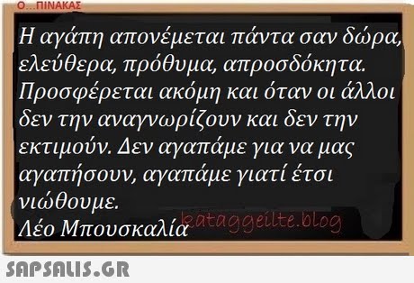 Η αγάπη απονέμεται πάντα σαν δώρα, ελεύθερα, πρόθυμα, απροσδόκητα. Προσφέρεται ακόμη και όταν οι άλλοι δεν την αναγνωρίζουν και δεν την εκτιμούν. Δεν αγαπάμε για να μας αγαπησουν, αγαπαμε γιατι ετσι νιώθουμε. Λέο Μπουσκάλια zataggeilte.olog 