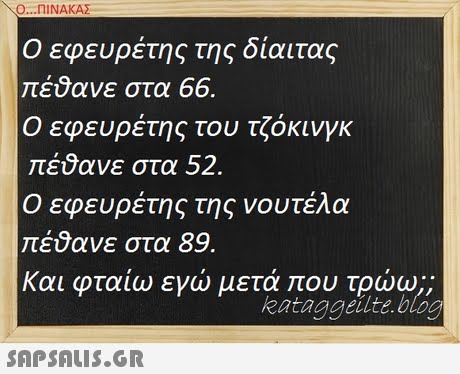 Ο ΠΙΝΑΚΑΣ Ο εφευρέτης της δίαιτας πέύανε στα 66. Ο εφευρέτης του τζόκινγκ πέθανε στα 52 Ο εφευρέτης της νουτέλα πέ9ανε στα 89. και φταίω εγώ μετά που τρώω;; kataggeilte.blocg