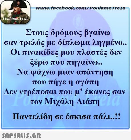 www.facebook.com/ Poulame Trela oulame Trela Στους δρόμους βγαίνω σαν τρελός με δίπλωμα ληγμένο.. Οι πινακίδες μου πλαστές δεν ξέρω που πηγαίνω.. Να ψάχνω μιαν απάντηση που πήγε η αγάπη Δεν ντρέπεσαι που μ  έκανες σαν τον Μιχάλη Λιάπη Παντελίδη σε έσκισα πάλι ! 