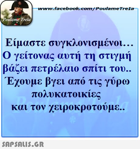www.facebook.com/ Poulame Trela oulame Trela Είμαστε συγκλονισμένοι Ο γείτονας αυτή τη στιγμή βάζει πετρέλαιο σπίτι του. Έχουμε βγει από τις γύρω πολυκατοικίε και τον χειροκροτουμε.. 