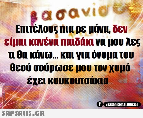 ασανιο @ Επιτέλους πια ρε μάνα, δεν είμαι κονένα παιδάκι να μου λες τι θα κάνω και για όνομα του θεού σούρωσε μου τον χυμό έχει κουκουτσάκυ f /Basanizomai.Official 