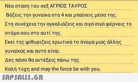 Νέα στάση του σεξ ΑΓΡΙΟΣ ΤΑΥΡΟΣ Βάζεις την γυναίκα στα 4 και μπαίνεις μέσα της. Στη συνέχεια Την αγκαλιάζεις και σιγά σιγά φέρνεις Το στόμα σου στο αυτί της. Εκεί της Ψιθυρίζεις ερυτικά Το όνομα μιας άλλης γυναίκας και αυτό είναι. Δες πόσο θα αντέξεις πάνω της. Καλή τύχη and may the force be with you.