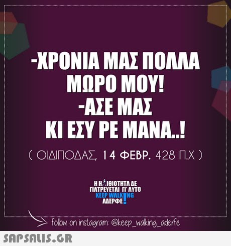 -ΧΡΟΝΙΑ ΜΑΣ ΠΟΛΛΑ ΜΩΡΟ ΜΟΥ! ΑΣΕ ΜΑΣ ΚΙ ΕΣΥ ΡΕ ΜΑΝΑ.! ( ΟΙΔΙΠΟΔΑΣ 14 ΦΕΒΡ. 428 Π.Χ ) Η ΗΊΘΙΟΤΗΤΑ ΔΕ ΠΑΤΡΕΥΕΤΑΙ ΓΙ ΑΥΤΟ KEEP WALK NG AEPE folow on instagram @keep _Wokng aderfe 